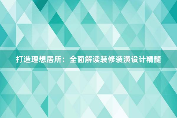 打造理想居所：全面解读装修装潢设计精髓